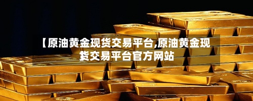 【原油黄金现货交易平台,原油黄金现货交易平台官方网站】-第3张图片