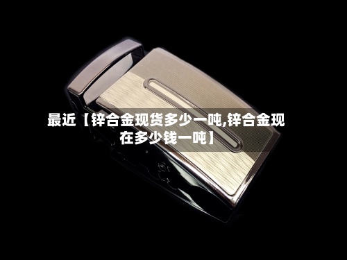 最近【锌合金现货多少一吨,锌合金现在多少钱一吨】-第2张图片