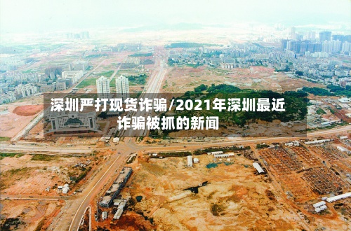 深圳严打现货诈骗/2021年深圳最近诈骗被抓的新闻