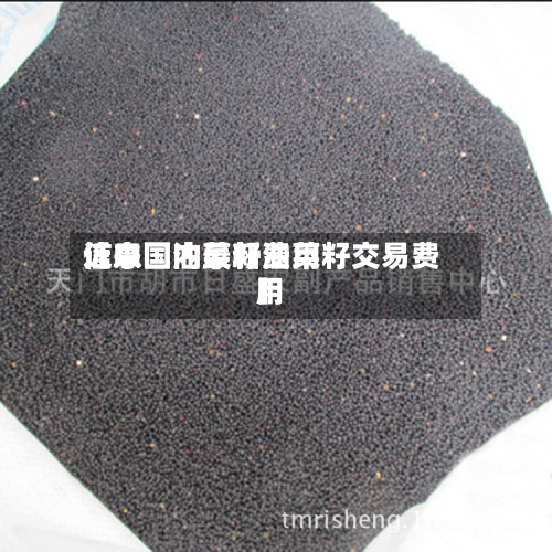 近来【中国油菜籽费用信息国内最新油菜籽交易费用】