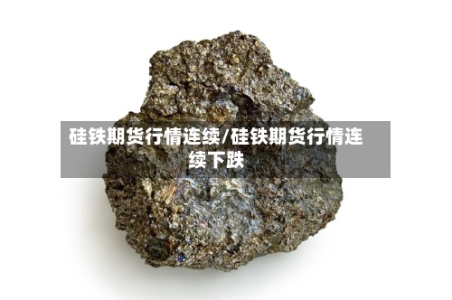 硅铁期货行情连续/硅铁期货行情连续下跌