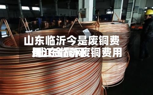 山东临沂今是废铜费用/山东临沂废铜费用长江金属网