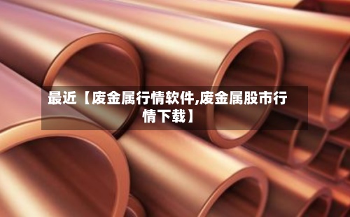 最近【废金属行情软件,废金属股市行情下载】-第2张图片