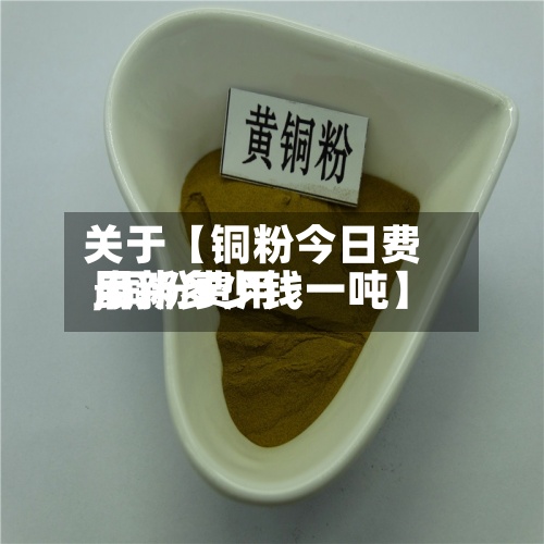 关于【铜粉今日费用
,铜粉费用
最新多少钱一吨】