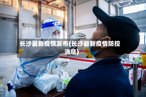 长沙最新疫情发布(长沙最新疫情防控消息)-第3张图片
