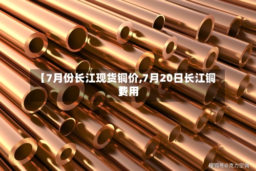 【7月份长江现货铜价,7月20日长江铜费用
】