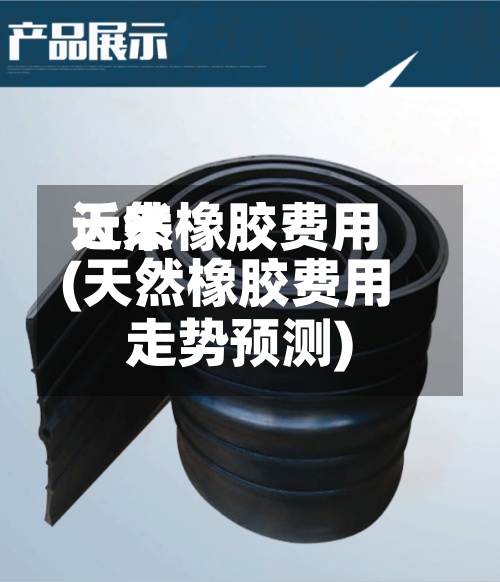 近来天然橡胶费用(天然橡胶费用走势预测)