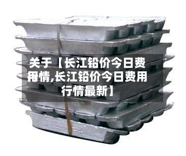 关于【长江铅价今日费用
行情,长江铅价今日费用
行情最新】