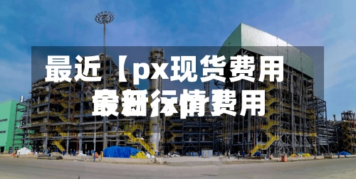 最近【px现货费用
最新,xpr费用
今日行情】