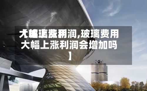 【玻璃费用
大幅上涨利润,玻璃费用
大幅上涨利润会增加吗】