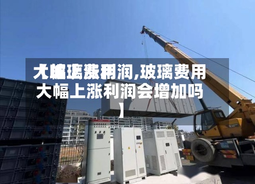 【玻璃费用大幅上涨利润,玻璃费用大幅上涨利润会增加吗】-第2张图片