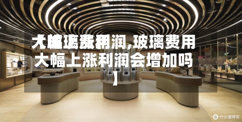 【玻璃费用大幅上涨利润,玻璃费用大幅上涨利润会增加吗】-第3张图片