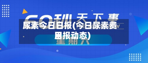 尿素今日日报(今日尿素费用日报动态)