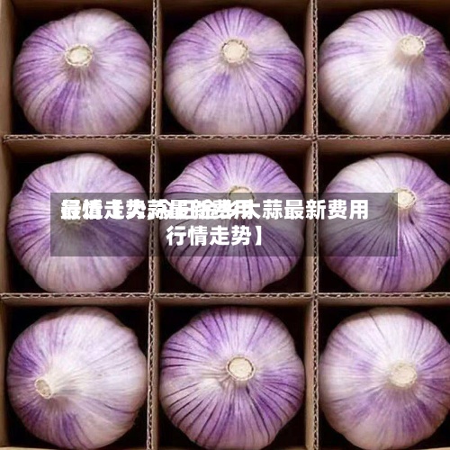 最近【大蒜最新费用
行情走势,今日金乡大蒜最新费用
行情走势】-第2张图片