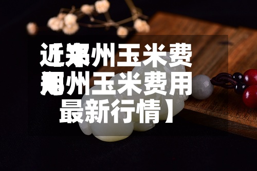 近来【郑州玉米费用郑州玉米费用最新行情】