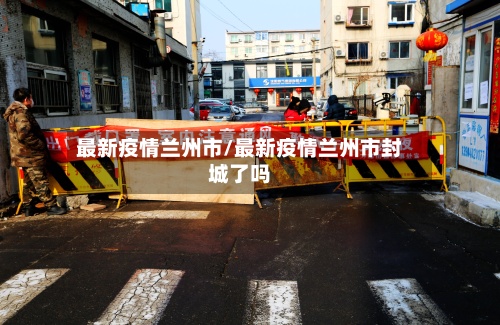 最新疫情兰州市/最新疫情兰州市封城了吗-第2张图片