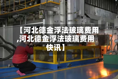【河北德金浮法玻璃费用,河北德金浮法玻璃费用快讯】