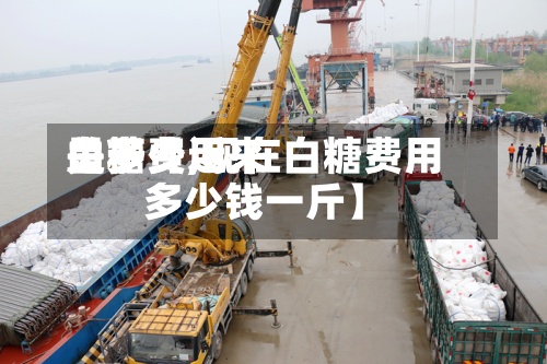 关于【近来
白糖费用
是多少,现在白糖费用
多少钱一斤】