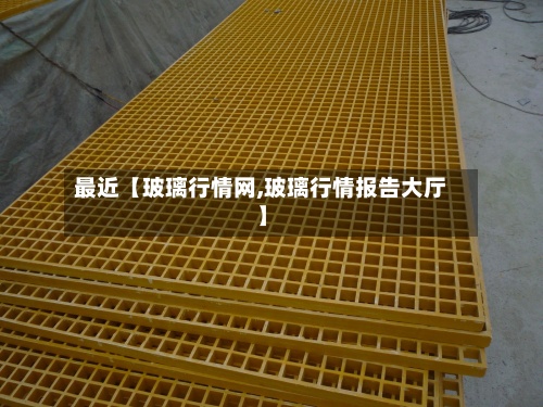 最近【玻璃行情网,玻璃行情报告大厅】-第2张图片