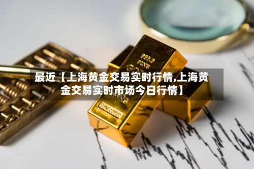 最近【上海黄金交易实时行情,上海黄金交易实时市场今日行情】
