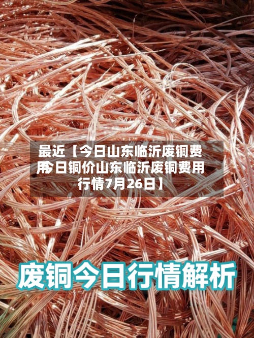 最近【今日山东临沂废铜费用
,今日铜价山东临沂废铜费用
行情7月26日】-第3张图片