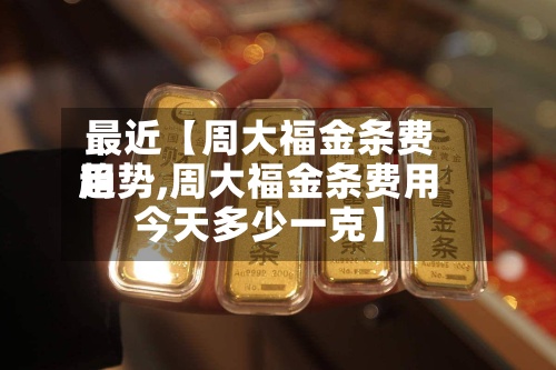 最近【周大福金条费用趋势,周大福金条费用今天多少一克】