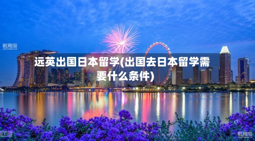 远英出国日本留学(出国去日本留学需要什么条件)-第3张图片