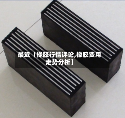 最近【橡胶行情评论,橡胶费用走势分析】-第3张图片
