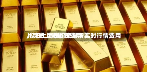 【铑金上海最新费用
,今日上海金价交易所实时行情费用
】