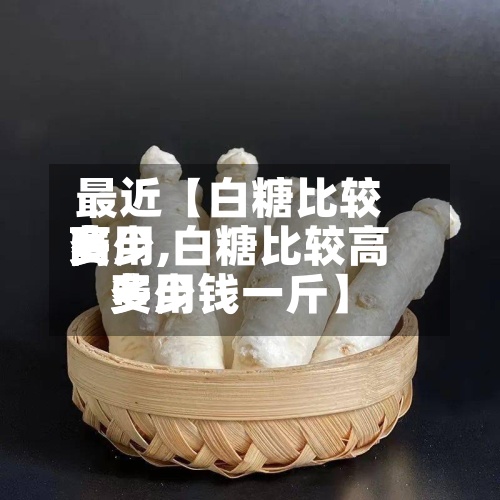 最近【白糖比较高费用多少,白糖比较高费用多少钱一斤】