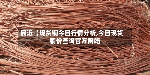 最近【现货铜今日行情分析,今日现货铜价查询官方网站
】