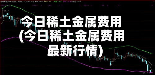 今日稀土金属费用(今日稀土金属费用最新行情)
