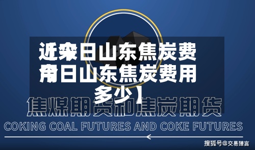 近来【今日山东焦炭费用今日山东焦炭费用多少】