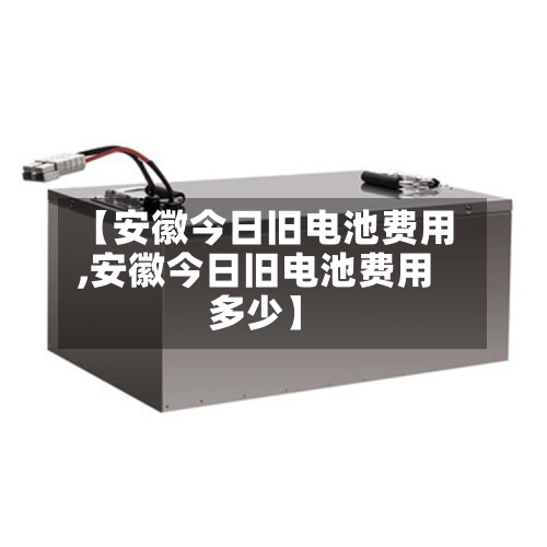 【安徽今日旧电池费用
,安徽今日旧电池费用
多少】