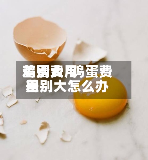 鸡蛋费用差别大/鸡蛋费用差别大怎么办