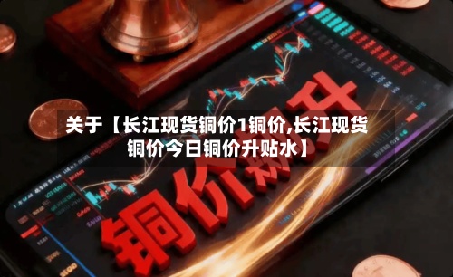 关于【长江现货铜价1铜价,长江现货铜价今日铜价升贴水】