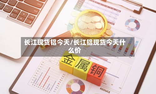 长江现货铝今天/长江铝现货今天什么价