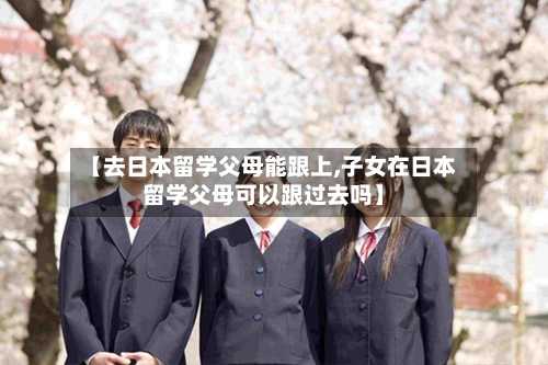 【去日本留学父母能跟上,子女在日本留学父母可以跟过去吗】-第2张图片