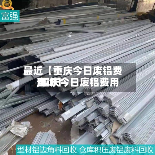 最近【重庆今日废铝费用
,重庆今日废铝费用
查询】