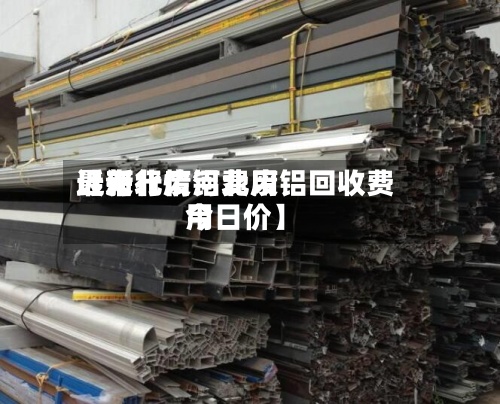 近来【河北废铝费用最新行情河北废铝回收费用今日价】
