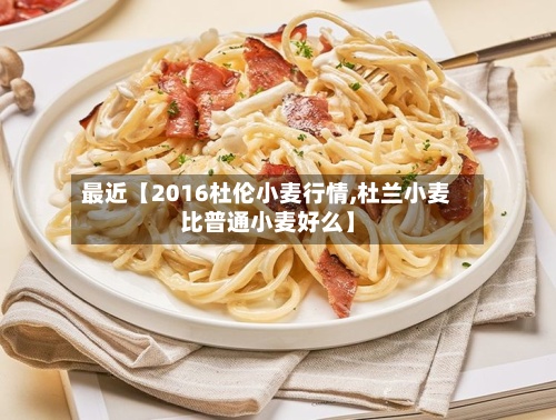 最近【2016杜伦小麦行情,杜兰小麦比普通小麦好么】