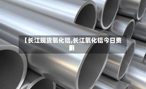 【长江现货氧化铝,长江氧化铝今日费用
】