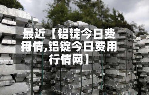 最近【铝锭今日费用
行情,铝锭今日费用
行情网】