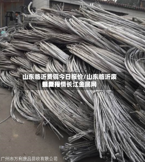 山东临沂费铜今日报价/山东临沂废铜费用
最新行情长江金属网-第2张图片