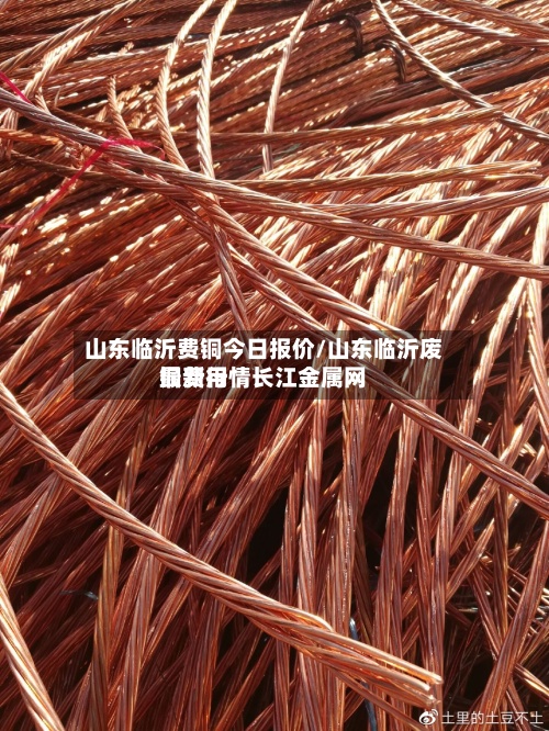 山东临沂费铜今日报价/山东临沂废铜费用最新行情长江金属网