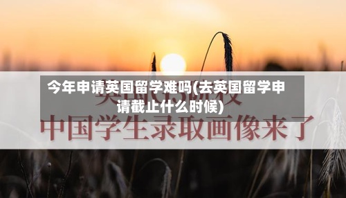 今年申请英国留学难吗(去英国留学申请截止什么时候)-第2张图片