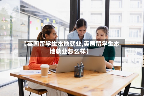 【英国留学生本地就业,英国留学生本地就业怎么样】