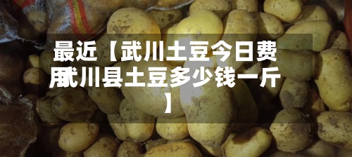 最近【武川土豆今日费用,武川县土豆多少钱一斤】