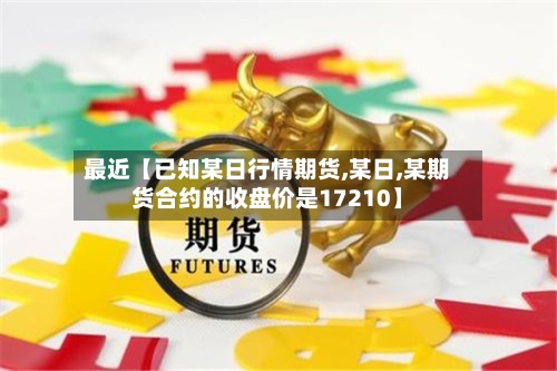 最近【已知某日行情期货,某日,某期货合约的收盘价是17210】-第2张图片