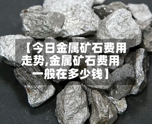 【今日金属矿石费用走势,金属矿石费用一般在多少钱】
